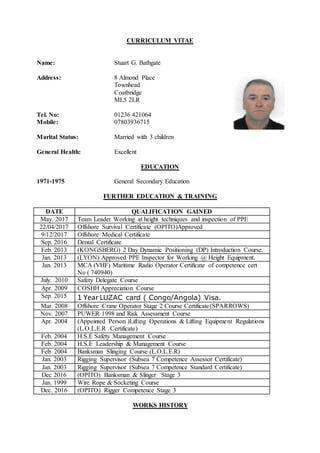 CURRICULUM VITAE
Name: Stuart G. Bathgate
Address: 8 Almond Place
Townhead
Coatbridge
ML5 2LR
Tel. No: 01236 421064
Mobile: 07803936715
Marital Status: Married with 3 children
General Health: Excellent
EDUCATION
1971-1975 General Secondary Education
FURTHER EDUCATION & TRAINING
DATE QUALIFICATION GAINED
May. 2017 Team Leader Working at height techniques and inspection of PPE
22/04/2017 Offshore Survival Certificate (OPITO)Approved
9/12/2017 Offshore Medical Certificate
Sep. 2016 Dental Certificate
Feb. 2013 (KONGSBERG) 2 Day Dynamic Positioning (DP) Introduction Course.
Jan. 2013 (LYON) Approved PPE Inspector for Working @ Height Equipment.
Jan. 2013 MCA (VHF) Maritime Radio Operator Certificate of competence cert
No ( 740940)
July. 2010 Safety Delegate Course
Apr. 2009 COSHH Appreciation Course
Sep. 2015 1 Year LUZAC card ( Congo/Angola) Visa.
Mar. 2008 Offshore Crane Operator Stage 2 Course Certificate(SPARROWS)
Nov. 2007 PUWER 1998 and Risk Assessment Course
Apr. 2004 (Appointed Person )Lifting Operations & Lifting Equipment Regulations
(L.O.L.E.R Certificate)
Feb. 2004 H.S.E Safety Management Course
Feb. 2004 H.S.E Leadership & Management Course
Feb. 2004 Banksman Slinging Course (L.O.L.E.R)
Jan. 2003 Rigging Supervisor (Subsea 7 Competence Assessor Certificate)
Jan. 2003 Rigging Supervisor (Subsea 7 Competence Standard Certificate)
Dec 2016 (OPITO) Banksman & Slinger Stage 3
Jan. 1999 Wire Rope & Socketing Course
Dec. 2016 (OPITO) Rigger Competence Stage 3
WORKS HISTORY
 