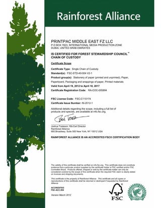 The validity of this certificate shall be verified on info.fsc.org. This certificate does not constitute
evidence that a particular product supplied by the certificate holder is FSC certified and/or FSC
Controlled Wood. Products offered, shipped or sold by the certificate holder can only be
considered covered by the scope of this certificate when the required FSC claim is clearly stated
on invoices and shipping documents.
This certificate is the property of Rainforest Alliance. This certificate and all copies or
reproductions of this certificate shall be returned or destroyed if requested by Rainforest
Alliance.
ACCREDITED
FSC-ACC-004
Version March 2012
PRINTPAC MIDDLE EAST FZ LLC
P.O BOX 7823, INTERNATIONAL MEDIA PRODUCTION ZONE
DUBAI, UNITED ARAB EMIRATES
IS CERTIFIED FOR FOREST STEWARDSHIP COUNCIL™
CHAIN OF CUSTODY
Certificate Scope
Certificate Type: Single Chain of Custody
Standard(s): FSC-STD-40-004 V2-1
Product group(s): Stationery of paper (printed and unprinted), Paper,
Paperboard, Packaging and wrappings of paper, Printed materials
Valid from April 19, 2012 to April 18, 2017
Certificate Registration Code: RA-COC-005894
FSC License Code: FSC-C110174
Certificate Issue Number: IN-2012-1
Additional details regarding the scope, including a full list of
products and species, are available at info.fsc.org.
____________________________
Joshua Tosteson, RA-Cert Director
Rainforest Alliance
665 Broadway, Suite 500 New York, NY 10012 USA
RAINFOREST ALLIANCE IS AN ACCREDITED FSC® CERTIFICATION BODY
 