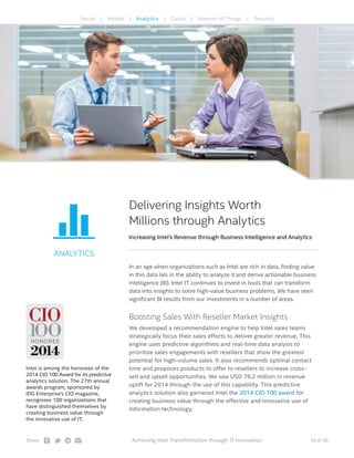 10 of 20Share: Achieving Intel Transformation through IT Innovation
ANALYTICS
Delivering Insights Worth
Millions through Analytics
Increasing Intel’s Revenue through Business Intelligence and Analytics
In an age when organizations such as Intel are rich in data, finding value
in this data lies in the ability to analyze it and derive actionable business
intelligence (BI). Intel IT continues to invest in tools that can transform
data into insights to solve high-value business problems. We have seen
significant BI results from our investments in a number of areas.
Boosting Sales With Reseller Market Insights
We developed a recommendation engine to help Intel sales teams
strategically focus their sales efforts to deliver greater revenue. This
engine uses predictive algorithms and real-time data analysis to
prioritize sales engagements with resellers that show the greatest
potential for high-volume sales. It also recommends optimal contact
time and proposes products to offer to resellers to increase cross-
sell and upsell opportunities. We saw USD 76.2 million in revenue
uplift for 2014 through the use of this capability. This predictive
analytics solution also garnered Intel the 2014 CIO 100 award for
creating business value through the effective and innovative use of
information technology.
Social | Mobile | Analytics | Cloud | Internet of Things | Security
Intel is among the honorees of the
2014 CIO 100 Award for its predictive
analytics solution. The 27th annual
awards program, sponsored by
IDG Enterprise’s CIO magazine,
recognizes 100 organizations that
have distinguished themselves by
creating business value through
the innovative use of IT.
 