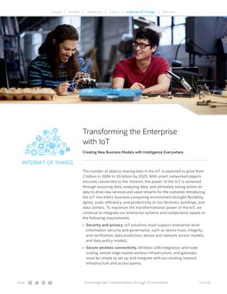 15 of 20Share: Achieving Intel Transformation through IT Innovation
INTERNET OF THINGS
Transforming the Enterprise
with IoT
Creating New Business Models with Intelligence Everywhere
The number of objects sharing data in the IoT is expected to grow from
2 billion in 2006 to 50 billion by 2020. With smart, networked objects
securely connected to the intranet, the power of the IoT is achieved
through acquiring data, analyzing data, and ultimately taking action on
data to drive new services and value streams for the customer. Introducing
the IoT into Intel’s business computing environment brought flexibility,
agility, scale, efficiency, and productivity to our factories, buildings, and
data centers. To maximize the transformational power of the IoT, we
continue to integrate our enterprise systems and components based on
the following requirements:
•	 Security and privacy. IoT solutions must support enterprise-level
information security and governance, such as device trust, integrity,
and verification; data protection; device and network access models;
and data policy models.
•	 Secure wireless connectivity. Wireless LAN integration and node
scaling, sensor edge-based wireless infrastructure, and gateways
must be simple to set up and integrate with our existing network
infrastructure and access points.
Social | Mobile | Analytics | Cloud | Internet of Things | Security
 