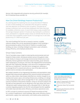 17 of 20Share:
Achieving Intel Transformation through IT Innovation
Social | Mobile | Analytics | Cloud | Internet of Things | Security
devices, fully integrated with enterprise security protocols (for example,
Wi-Fi Protected Access and 802.1x).
How Can Smart Buildings Improve Productivity?
As a starting point for exploring how we can put the Intel IoT Platform
to work in Intel’s buildings, we conducted a PoC focused on enabling
real-time detection of conference room occupancy. The goal was to
increase conference room use and save employees time when they look
for available conference rooms. A recent Intel campus study revealed that
the average employee spends 3 minutes per day looking for a conference
room, and based on a separate campus study we estimate that the lack of
a real-time room availability system results in an average loss in site-wide
productivity of 11,400 hours per year.
The smart buildings PoC has led us toward a common, scalable
reference design that can be repurposed throughout smart buildings—
demonstrating the ability of the Intel IoT Platform to enable broad
building use cases, including intelligent automation, asset utilization,
energy efficiency, and employee productivity.
Smart Data Centers
The IoT provided unique insight on reducing the environmental and cost
footprint of data centers. We placed wireless sensors throughout a data
center facility to measure and manage environmental infrastructure more
efficiently. Sensors gathered information about humidity, power demand,
water temperature, air pressure, and more. We integrated the environmental
data with Intel® Datacenter Manager, a rack and server management utility,
that focus on traditional IT rack and server management, allowing us
to leverage the IoT to extend and unify our view of the data center and
perform end-to-end data center optimization.
We created a baseline of our engineering calculations and assumptions using
detailed field measurements gathered from several hundred sensing points
within our data centers. Data analysis identified non-intuitive changes to our
existing room power, space, and cooling infrastructure, enabling us to design
a free-cooling data center with an average PUE of 1.07, cutting annual power
costs by hundreds of thousands of dollars. Using our set point analysis and
the data we have gathered, we are designing a new data center that uses a
100-percent water cooling solution with a calculated PUE of 1.08. We are
currently integrating analytics into the PoC and anticipate that this capability
will enable improved data center efficiency and reduce operational costs.
In 2015, we plan to continue to pursue IoT-based innovations at Intel
for a variety of applications: smart buildings, data center efficiency, factory
optimization, supply chain optimization, and mobile worker productivity.
Take Action
Learn more about what Intel IT is
doing with the Internet of Things
through these resources:
 Inside IT: Preparing for the Future
with the Internet of Things
 IT Business Value: My Connected
Life
 Preparing the Enterprise with the
Internet of Things
Find more at intel.com/IT
Power Usage
Effectiveness
1.061
Outdoor
Temperature
45˚
Water Usage
Effectiveness
0.315
Outdoor
Humidity
72%
DATA CENTER 1, LOCATION
Free-Air Cooling
Data Center
identifying and integrating
non-intuitive changes through the
use of the IoT using environmental
sensors and data analytics
1.07PUE
 