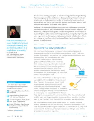 6 of 20Share:
Achieving Intel Transformation through IT Innovation
Social | Mobile | Analytics | Cloud | Internet of Things | Security
the business-friendly principles of crowdsourcing and knowledge sharing.
To encourage use of the platform, we display not only the comments on
employees’ posts, but also the number of people who have read, liked,
bookmarked, and shared each post. We also use gamification features such
as points and badges to increase participation.
Our Intel® architecture-based infrastructure, which includes a continuum
of computing devices, back-end enterprise servers, wireless networks, and
telephony, underpins Intel’s global collaborative platform and is critical in
supporting new collaboration technologies as they emerge. By improving the
user experience and engaging employees, our social collaboration efforts
are helping to transform Intel’s business while enhancing collaborative
culture throughout Intel.
Facilitating Two-Way Collaboration
We have found that engaging employees in organizational goals and
strategies can best be accomplished through dialogue. Intel IT’s ask-vote-
answer forum, called “Take It to the Top,” merges social collaboration with
crowdsourcing and has enabled a new kind
of online communication between Intel’s
global workforce and its senior executives.
Intel employees post questions; the featured
person answers the most popular questions,
as determined by employee votes. This
process happens within the integrated social
collaboration tool, so employees can participate
without disrupting their work.
We held our first “Take It to the Top” event in
June 2014 with Intel CEO Brian Krzanich and
Intel President Renée James. About 14,000
employees participated, submitting 700
questions and comments and casting 13,000
votes. Sharing leaders’ responses to issues that
interest employees through social collaboration
is encouraging two-way collaboration that can
help align business goals with everyone at Intel. After the event, Krzanich
and his team said they enjoyed the process, and they found the interface
easy to use. Feedback from the rest of the employees was also positive.
We plan to extend the ask-vote-answer forum to a broader audience,
making it a self-service tool and including additional capabilities such as
web chat. Leaders and managers will be able to use the forum to jump-start
initiatives with their teams, and employees can use it to get ideas for new
projects or to share their expertise.
Take Action
Learn more about what Intel IT
is doing with social collaboration
through these resources:
 Integrated Collaboration for the
Enterprise
 Aligning Social Collaboration
with Business Objectives
 Transforming Sales Productivity
with Social Collaboration
 Inside IT Podcast: Transforming
Sales Productivity with Social
Collaboration
Find more at intel.com/IT
ANSWER
ASK
…
Take it to the Top
Forum
Ask a question
Determine the most
popular questions
Get answers
from leaders
“The ability to reach so
many people and answer
so many interesting and
pertinent questions in a
single hour is amazing.”
 Rosalind Hudnell
Intel Vice President of Human
Resources and Director of
Communications and Diversity
 