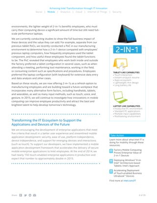 9 of 20Share:
Achieving Intel Transformation through IT Innovation
Social | Mobile | Analytics | Cloud | Internet of Things | Security
environments, the lighter weight of 2-in-1s benefits employees, who must
carry their computing device a significant amount of time but still need full-
scale performance laptops.
We are currently conducting studies to show the full business impact of
these devices and the value they can add. For example, separate from our
previous tablet PoCs, we recently conducted a PoC in our manufacturing
environment to determine how a 2-in-1 device compared with employees’
previous laptop computers, how frequently employees used the tablet
component, and how useful these employees found the tablet functions
to be. The PoC revealed that employees who work both inside and outside
the factory preferred a tablet configuration in several cases, such as when
attending a meeting, performing tool maintenance, working in the field,
or consuming content such as specifications and procedures. Employees
preferred the laptop configuration (with keyboard) for extensive data entry
and data analysis and other cases.
Based on these results, we are now offering 2-in-1s as a refresh option to
manufacturing employees and are building toward a future workplace that
incorporates many alternative form factors, including handhelds, tablets,
and wearables, as well as many input methods, such as touch, voice, and
gesture. In 2015, we will continue to investigate how innovations in mobile
computing can improve employee productivity and attract the best and
brightest talent to help develop tomorrow’s technology.
Transforming the IT Ecosystem to Support the
Applications and Devices of the Future
We are encouraging the development of enterprise applications that meet
five criteria that result in a better user experience and streamlined mobile
application development: security, ease of use, platform independence,
device independence, and support for emerging devices and interactions
(such as touch). To support our developers, we have implemented a mobile
application development framework that accelerates the delivery of secure
mobile enterprise applications to Intel employees. At the end of 2014, we
had nearly 150 touch-enabled enterprise applications in production and
expect that number to approximately double in 2015.
Take Action
Learn more about what Intel IT is
doing for mobility through these
resources:
 Factory Mobile Computing
Proves Enterprise Value of
2-in-1 Devices
 Deploying Windows* 8 on
Intel® Architecture-based
Tablets: Intel’s Approach
 Accelerating Deployment
of Touch-enabled Business
Ultrabook™ Devices
Find more at intel.com/IT
TABLET-LIKE CAPABILITIES
• Touch interaction
• Instant-on/quick resume
• Apps ecosystem
• Lightweight, thin design
• Long battery life
LAPTOP-LIKE CAPABILITIES
• Productive PC environment
• Standard PC applications
• Multiple input capabilities
• Multitasking environment
2-IN-1
 
