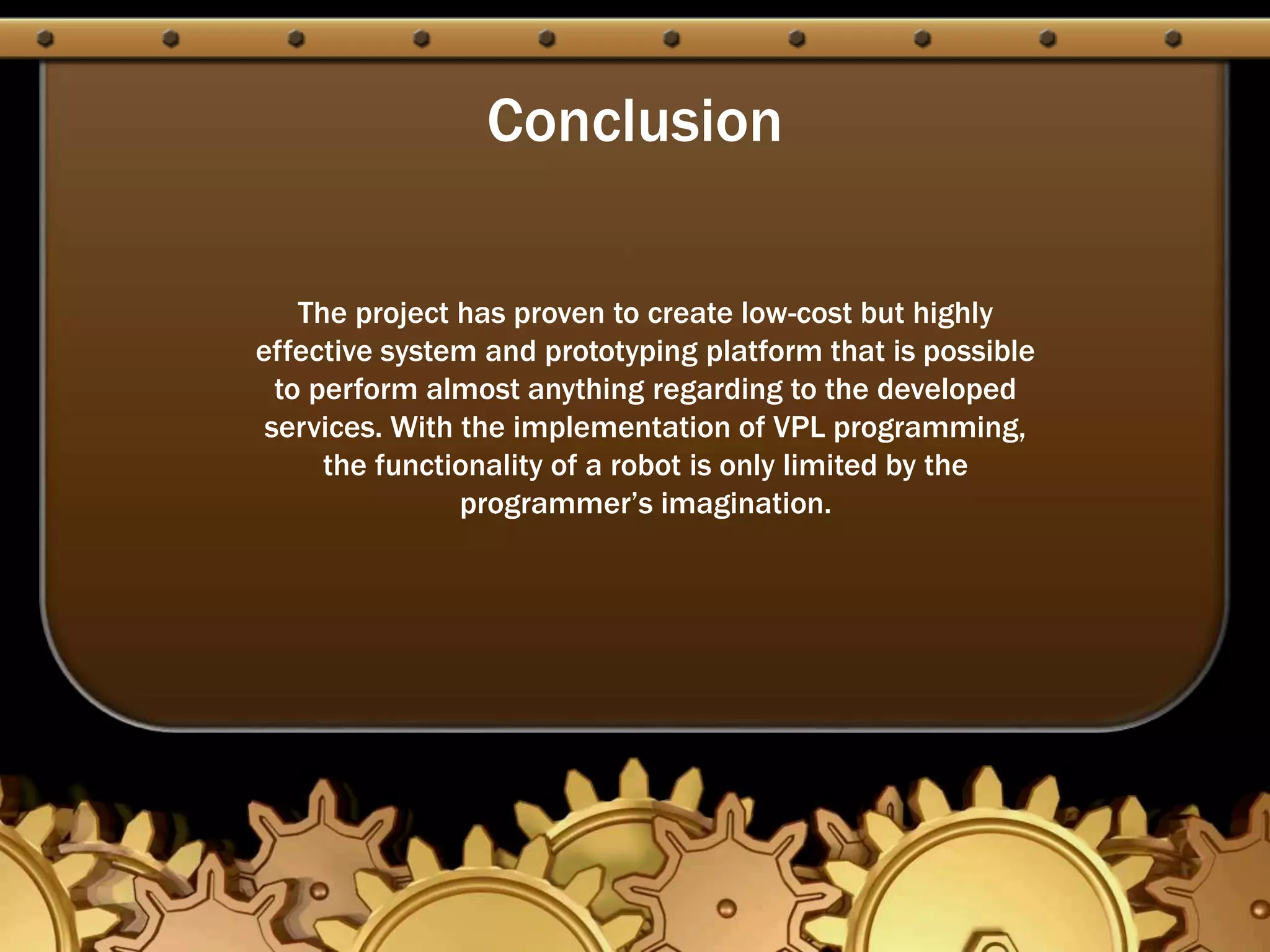 Conclusion
The project has proven to create low-cost but highly
effective system and prototyping platform that is possible
to perform almost anything regarding to the developed
services. With the implementation of VPL programming,
the functionality of a robot is only limited by the
programmer’s imagination.
 