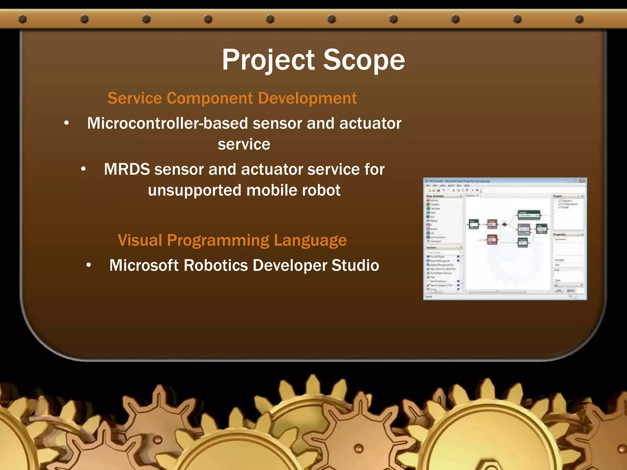 Project Scope
Service Component Development
• Microcontroller-based sensor and actuator
service
• MRDS sensor and actuator service for
unsupported mobile robot
Visual Programming Language
• Microsoft Robotics Developer Studio
 