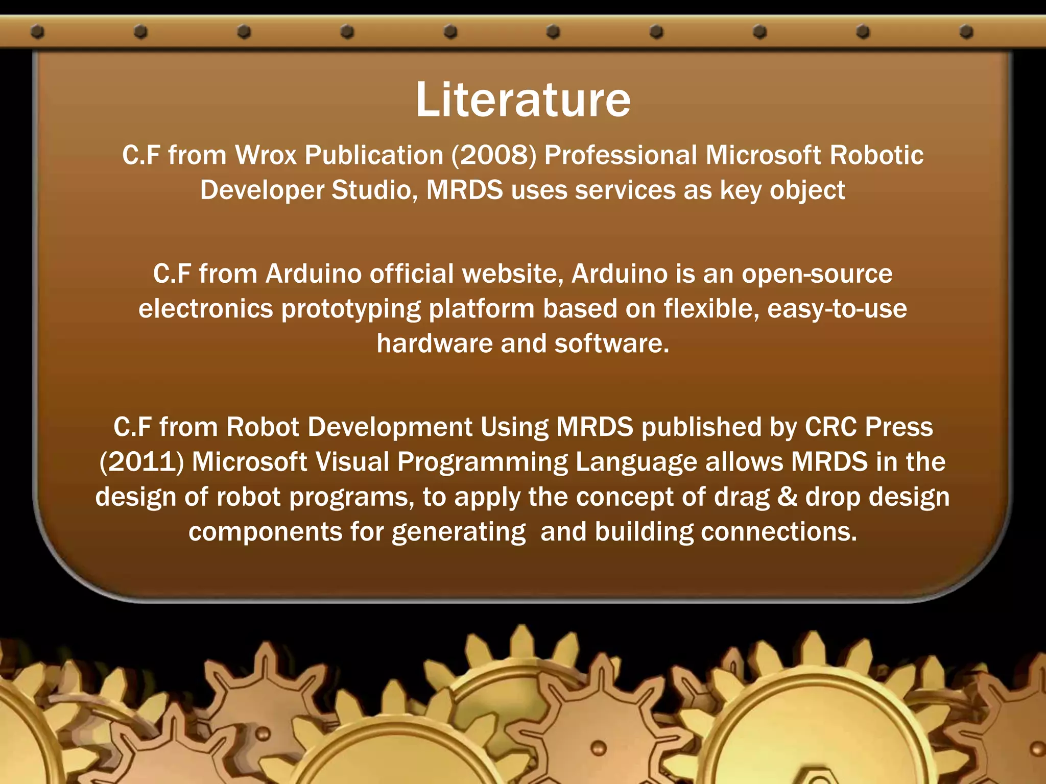 Literature
C.F from Wrox Publication (2008) Professional Microsoft Robotic
Developer Studio, MRDS uses services as key object
C.F from Arduino official website, Arduino is an open-source
electronics prototyping platform based on flexible, easy-to-use
hardware and software.
C.F from Robot Development Using MRDS published by CRC Press
(2011) Microsoft Visual Programming Language allows MRDS in the
design of robot programs, to apply the concept of drag & drop design
components for generating and building connections.
 