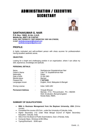 ADMINISTRATION / EXECUTIVE
SECRETARY
SANTHAKUMAR G. NAIR
P.O. Box: 19602, Al Ain, U.A.E.
Mobile No. 00971 50 3142743
(India: 0091 7025962151 / 0091 9946997559 / 0091 484 2786559)
e-mail: santhakumargnair@hotmail.com
santhakumargnair@yahoo.com
PROFILE:
A highly motivated and self-confident person with sharp acumen for professionalism
having excellent aesthetic sense.
OBJECTIVE:
Looking for a bright and challenging position in an organization, where I can utilize my
skill, experience, knowledge and aptitude.
PERSONAL DETAILS:
Name : Santhakumar Gopalakrishnan Nair
Father’s Name : Late T.S. Gopalakrishnan Nair
Nationality : Indian
Date of birth : 01-06-1963
Marital status : Married
Passport No. : F 8273458
Languages known : English, Hindi, Malayalam & Bengali
Driving License : India / UAE LMV
Permanent Address : Vinayak Bhavan
Mamala – P.O., Thiruvankulam, Pin – 682305
Distt. Ernakulam, Muriyamangalam
Kerala State, INDIA.
SUMMARY OF QUALIFICATIONS:
• BBA in Business Management from the Baytown University, USA (Online
course).
• Completed the course of B.Com., under the University of Calcutta, India.
• Higher Secondary (+2) under West Bengal Council of Higher Secondary
Education, Calcutta, India.
• SSLC from the Board of Public Examinations, Govt. of Kerala, India.
• Computer Basic, Windows & MS Office.
• Typing/Shorthand : 50/80 wpm
Contd…2..
 