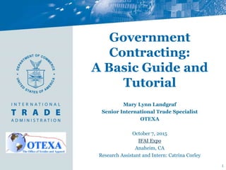 Government
Contracting:
A Basic Guide and
Tutorial
Mary Lynn Landgraf
Senior International Trade Specialist
OTEXA
October 7, 2015
IFAI Expo
Anaheim, CA
Research Assistant and Intern: Catrina Corley
1
 