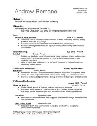 Andrew Romano
andrew@oddots.com
407.620.2567
Orlando, Florida
	
  
Objective:
Position within the field of Entertainment Marketing
Education:
University of Central Florida, Orlando, FL
Expected Graduation May 2016, Seeking Bachelors in Marketing
Sales:
Odd-o-Ts’ Entertainment June 2016 - Present
•   Assisted in sales of The Living Garden products. Entailed cold calling, emailing, writing
proposals and riders for bookings.
•   Generate new leads, develop relationships and maximize sales revenue.
•   Maintain knowledge of all clients and organize working a non working leads into excel
spreadsheets.
Retail Marketing: July 2015 – Present
Lot Riot Orlando, Florida
•   Created and distributed content through social media in regards to sales and promotion
•   Assisted with finances and projections of events and online sales based on past
marketing campaigns
•   Aided in events as a spokesperson for the brand, representing the brand image, and
assisting in sales at events
Entertainment Management: January 2012 - Present
Riot Parade Orlando, Florida
•   Coordinated and lead a team of performers to execute productions for corporate events
•   Assisted in scheduling team members for rehearsals, fittings, and performance dates
•   Designed and produced performances through drumming and acting for corporate events
Professional Performance:
August 2011 – Present
Universal Studios Orlando, Florida
•   Worked closely with show directors to design and create a new show
•   Maintained a lead position at Universal Studios, which entailed: leading day to day
operations, training new employees, and enforcing standard operating procedures
Sea World Orlando, Florida
•   Performed at a professional level, ensuring guest entertainment through guest interaction
and performance.
Walt Disney World Orlando, Florida
•   Collaborated with other cast members in providing guests with an exceptional
entertainment experience
Skills Language: Fluent in Portuguese, Intermediate in Spanish
Computer: Microsoft Word, Excel, PowerPoint, Access
 