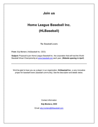 Join us
Home League Baseball Inc.
(HLBaseball)
To: Baseball Lovers
From: Edy Montero (HLBaseball Inc. CEO)
Subject: Proposal to join Home League Baseball Inc. the corporation that will host the World
Baseball Virtual Championship at www.baseball.com each year. (Website opening in April)
We’d be glad to have you as a player in our organization, HLBaseball Inc.; a very innovative
project for baseball lovers (baseball community). See the description and details below.
Contact information
Edy Montero, CEO
Email: edy.montero@hlbaseball.com
 