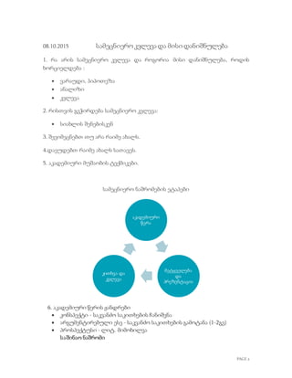 PAGE 2
08.10.2015 სამეცნიეროკვლევა და მისი დანიშნულება
1. რა არის სამეცნიერო კვლევა და როგორია მისი დანიშნულება, როდის
ხორციელდება :
 ვარაუდი, ჰიპოთეზა
 ანალიზი
 კვლევა
2. რისთვის გვჭირდება სამეცნიერო კვლევა:
 სიახლის შენებისკენ
3. შევიმეცნებთ თუ არა რაიმე ახალს.
4.დავუდებთ რაიმე ახალს სათავეს.
5. აკადემიური მუშაობის ტექმიკები.
სამეცნიერო ნაშრომების ეტაპები
ხ 6. აკადემიური წერის ჟანდრები
 კონსპექტი - საკვანძო საკითხების ჩანიშვნა
 არგუმენტირებული ესე - საკვანძო საკითხების გამოტანა (1-2გვ)
 პროსპექტუსი - ლიტ. მიმოხილვა
საშინაო ნაშრომი
აკადემიური
წერა
მეტყველება
და
პრეზენტაცია
კითხვა და
კვლევა
 