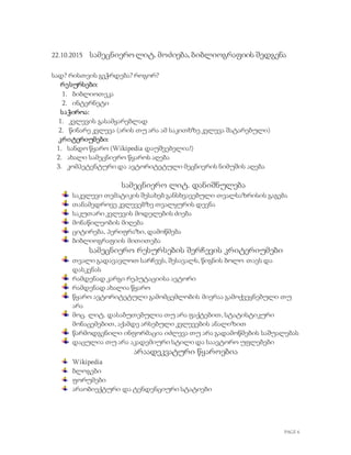 PAGE 6
22.10.2015 სამეცნიეროლიტ. მოძიება, ბიბლიოგრაფიის შედგენა
სად? რისთვის გვჭრდება? როგორ?
რესურსები:
1. ბიბლიოთეკა
2. ინტერნეტი
საჭიროა:
1. კვლევის გასამყარებლად
2. წინარე კვლევა (არის თუ არა ამ საკითხზე კვლევა შატარებული)
კრიტერიუმები:
1. სანდო წყარო (Wikipedia დაუშვებელია!)
2. ახალი სამეცნიერო წყაროს აღება
3. კომპეტენტური და ავტორიტეტული მეცნიერის ნიმუშის აღება
სამეცნიერო ლიტ. დანიშნულება
საკვლევი თემატიკის შესახებ განსხვავებული თვალსაზრისის გაგება
თანამედროვე კვლევებზე თვალყურის დევნა
საკუთარი კვლევის მოდელების ძიება
მონაწილეობის მიღება
ციტირება, პერიფრაზი, დამოწმება
ბიბლიოგრაფიის მითითება
სამეცნიერო რესურსების შერჩევის კრიტერიუმები
თვალი გადავავლოთ სარჩევს, შესავალს, წიგნის ბოლო თავს და
დასკვნას
რამდენად კარგი რეპუტაციისა ავტორი
რამდენად ახალია წყარო
წყარო ავტორიტეტული გამომცემლობის მიერაა გამოქვეყნებული თუ
არა
მოც. ლიტ. დასაბუთებულია თუ არა ფაქტებით, სტატისტიკური
მონაცემებით, აქამდე არსებული კვლევების ანალიზით
წარმოდგენილი ინფორმაცია იძლევა თუ არა გადამოწმების საშუალებას
დაცულია თუ არა აკადემიური სტილი და საავტორო უფლებები
არაადეკვატური წყაროებია
Wikipedia
ბლოგები
ფორუმები
არაობიექტური და ტენდენციური სტატიები
 