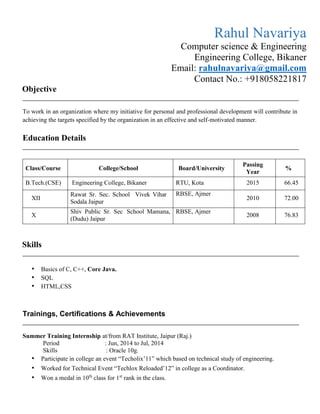 Objective
To work in an organization where my initiative for personal and professional development will contribute in
achieving the targets specified by the organization in an effective and self-motivated manner.
Education Details
Class/Course College/School Board/University
Passing
Year
%
B.Tech.(CSE) Engineering College, Bikaner RTU, Kota 2015 66.45
XII
Rawat Sr. Sec. School Vivek Vihar
Sodala Jaipur
RBSE, Ajmer
2010 72.00
X
Shiv Public Sr. Sec School Mamana,
(Dudu) Jaipur
RBSE, Ajmer
2008 76.83
Skills
• Basics of C, C++, Core Java.
• SQL
• HTML,CSS
Trainings, Certifications & Achievements
Summer Training Internship at/from RAT Institute, Jaipur (Raj.)
Period : Jun, 2014 to Jul, 2014
Skills : Oracle 10g.
• Participate in college an event “Techolix’11” which based on technical study of engineering.
• Worked for Technical Event “Techlox Reloaded’12” in college as a Coordinator.
• Won a medal in 10th
class for 1st
rank in the class.
Rahul Navariya
Computer science & Engineering
Engineering College, Bikaner
Email: rahulnavariya@gmail.com
Contact No.: +918058221817
 
