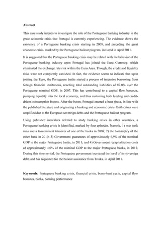 Abstract
This case study intends to investigate the role of the Portuguese banking industry in the
great economic crisis that Portugal is currently experiencing. The evidence shows the
existence of a Portuguese banking crisis starting in 2008, and preceding the great
economic crisis, marked by the Portuguese bailout program, initiated in April 2011.
It is suggested that the Portuguese banking crisis may be related with the behavior of the
Portuguese banking industry upon Portugal has joined the Euro Currency, which
eliminated the exchange rate risk within the Euro Area. Though, the credit and liquidity
risks were not completely vanished. In fact, the evidence seems to indicate that upon
joining the Euro, the Portuguese banks started a process of intensive borrowing from
foreign financial institutions, reaching total outstanding liabilities of 82,0% over the
Portuguese nominal GDP, in 2007. This has contributed to a capital flow bonanza,
pumping liquidity into the local economy, and thus sustaining both lending and credit-
driven consumption booms. After the boom, Portugal entered a bust phase, in line with
the published literature and originating a banking and economic crisis. Both crises were
amplified due to the European sovereign debts and the Portuguese bailout program.
Using published indicators referred to study banking crises in other countries, a
Portuguese banking crisis is identified, marked by four episodes. Namely, 1) two bank
runs and a Government takeover of one of the banks in 2008; 2) the bankruptcy of the
other bank in 2010; 3) Government guarantees of approximately 6,9% of the nominal
GDP to the major Portuguese banks, in 2011; and 4) Government recapitalization costs
of approximately 4,0% of the nominal GDP to the major Portuguese banks, in 2012.
During this time period, the Portuguese government increased the level of its sovereign
debt, and has requested for the bailout assistance from Troika, in April 2011.
Keywords: Portuguese banking crisis, financial crisis, boom-bust cycle, capital flow
bonanza, banks, banking performance
 