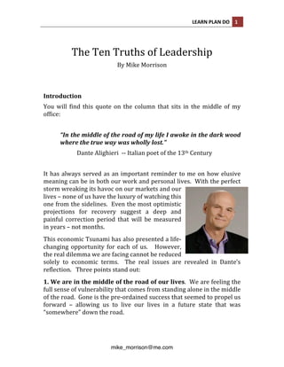 LEARN 
PLAN 
DO 
1 
The 
Ten 
Truths 
of 
Leadership 
By 
Mike 
Morrison 
Introduction 
You 
will 
find 
this 
quote 
on 
the 
column 
that 
sits 
in 
the 
middle 
of 
my 
office: 
“In 
the 
middle 
of 
the 
road 
of 
my 
life 
I 
awoke 
in 
the 
dark 
wood 
where 
the 
true 
way 
was 
wholly 
lost.” 
Dante 
Alighieri 
-­‐-­‐ 
Italian 
poet 
of 
the 
13th 
Century 
It 
has 
always 
served 
as 
an 
important 
reminder 
to 
me 
on 
how 
elusive 
meaning 
can 
be 
in 
both 
our 
work 
and 
personal 
lives. 
With 
the 
perfect 
storm 
wreaking 
its 
havoc 
on 
our 
markets 
and 
our 
lives 
– 
none 
of 
us 
have 
the 
luxury 
of 
watching 
this 
one 
from 
the 
sidelines. 
Even 
the 
most 
optimistic 
projections 
for 
recovery 
suggest 
a 
deep 
and 
painful 
correction 
period 
that 
will 
be 
measured 
in 
years 
– 
not 
months. 
This 
economic 
Tsunami 
has 
also 
presented 
a 
life-­‐ 
changing 
opportunity 
for 
each 
of 
us. 
However, 
the 
real 
dilemma 
we 
are 
facing 
cannot 
be 
reduced 
solely 
to 
economic 
terms. 
The 
real 
issues 
are 
revealed 
in 
Dante’s 
reflection. 
Three 
points 
stand 
out: 
1. 
We 
are 
in 
the 
middle 
of 
the 
road 
of 
our 
lives. 
mike_morrison@me.com 
We 
are 
feeling 
the 
full 
sense 
of 
vulnerability 
that 
comes 
from 
standing 
alone 
in 
the 
middle 
of 
the 
road. 
Gone 
is 
the 
pre-­‐ordained 
success 
that 
seemed 
to 
propel 
us 
forward 
– 
allowing 
us 
to 
live 
our 
lives 
in 
a 
future 
state 
that 
was 
“somewhere” 
down 
the 
road. 
 