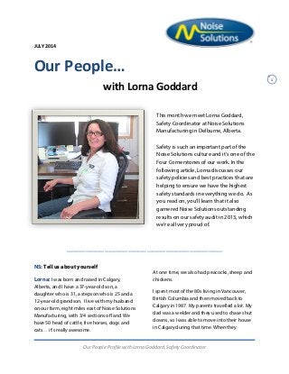 JULY 2014
1
Our People…
with Lorna Goddard
This month we meet Lorna Goddard,
Safety Coordinator at Noise Solutions
Manufacturing in Delburne, Alberta.
Safety is such an important part of the
Noise Solutions culture and it’s one of the
Four Cornerstones of our work. In the
following article, Lorna discusses our
safety policies and best practices that are
helping to ensure we have the highest
safety standards in everything we do. As
you read on, you’ll learn that it also
garnered Noise Solutions outstanding
results on our safety audit in 2013, which
we’re all very proud of.
_________________________________
NS: Tell us about yourself
Lorna: I was born and raised in Calgary,
Alberta, and I have a 37-year-old son, a
daughter who is 31, a stepson who is 25 and a
12-year-old grandson. I live with my husband
on our farm, eight miles east of Noise Solutions
Manufacturing, with 3/4 sections of land. We
have 50 head of cattle, five horses, dogs and
cats… it’s really awesome.
At one time, we also had peacocks, sheep and
chickens.
I spent most of the 80s living in Vancouver,
British Columbia and then moved back to
Calgary in 1987. My parents travelled a lot. My
dad was a welder and they used to chase shut
downs, so I was able to move into their house
in Calgary during that time. When they
Our People Profile with Lorna Goddard, Safety Coordinator
 