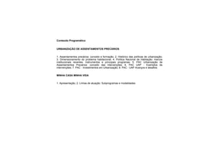 Conteúdo Programático
URBANIZAÇÃO DE ASSENTAMENTOS PRECÁRIOS
1. Assentamentos precários: conceito e formação; 2. Histórico das políticas de urbanização;
3. Dimensionamento do problema habitacional; 4. Política Nacional de Habitação: marcos
institucionais recentes, instrumentos e principais programas; 5. PAC Urbanização de
Assentamentos Precários: conceito das intervenções; 6. PAC UAP - Exemplos de
intervenções; 7. PAC - Investimentos em Urbanização; 8. PAC - UAP Avanços e desafios
MINHA CASA MINHA VIDA
1. Apresentação; 2. Linhas de atuação: Subprogramas e modalidades
 