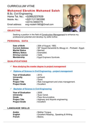CURRICULUM VITAE
Mohamed Ebrahim Mohamed Saleh
B.Sc. Civil Engineering
Home Tel. No.: +2(066)3237639
Mobile. No.: +2(011)11363366
+2(010) 00664778
Email address: eng.msaleh1983@Gmail.com
OBJECTIVE
Seeking a position in the field of Construction Management to enhance my
professional potential and develop my skills further.
PERSONAL DATA
Date of Birth : 20th of August, 1983.
Current Address : 56th
Sayed Darwish& EL-Mougy st. - Portsaid - Egypt.
Marital Status : Married.
Military Status : Exempted.
Driving License : Valid.
Membership : Egypt Engineers Syndicate.
QUALIFICATIONS
 Now studying the master degree in project management
 Diploma of Science in Civil Engineering – project management
Year of Graduation : 2012.
University : portsaid.
Grade : Good.
Project Title : Risk management and crisis management.
Project Grade : Excellent
 Bachelor of Science in Civil Engineering
Year of Graduation : 2008.
University : Suez Canal.
Grade : Pass Accumulative.
Project Title : Highway and Airports engineering.
Project Grade : Excellent
LANGUAGE SKILLS
Arabic : Mother Tongue.
English : Excellent Reading , Speaking & Writing.
French : Basics.
 