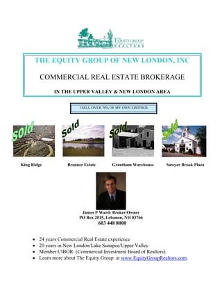 King Ridge Brenner Estate Grantham Warehouse Sawyer Brook Plaza
James P Ward- Broker/Owner
PO Box 2015, Lebanon, NH 03766
603 448 8000
 24 years Commercial Real Estate experience
 20 years in New London/Lake Sunapee/Upper Valley
 Member CIBOR (Commercial Investment Board of Realtors)
 Learn more about The Equity Group at www.EquityGroupRealtors.com.
THE EQUITY GROUP OF NEW LONDON, INC
COMMERCIAL REAL ESTATE BROKERAGE
IN THE UPPER VALLEY & NEW LONDON AREA
I SELL OVER 70% OF MY OWN LISTINGS
 
