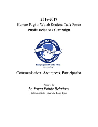 2016-2017
Human Rights Watch Student Task Force
Public Relations Campaign
C​ommunication. ​A​wareness. ​P​articipation
Prepared by
La Forza Public Relations
California State University, Long Beach
 