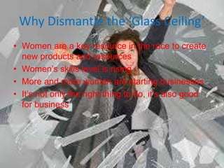 Why Dismantle the ‘Glass Ceiling’
• Women are a key resource in the race to create
new products and resources
• Women’s skills level is rising
• More and more women are starting businesses
• It’s not only the right thing to do, it’s also good
for business
 