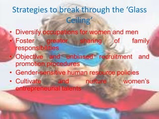 Strategies to break through the ‘Glass
Ceiling’
• Diversify occupations for women and men
• Foster greater sharing of family
responsibilities
• Objective and unbiased recruitment and
promotion procedures
• Gender-sensitive human resource policies
• Cultivate and nurture women’s
entrepreneurial talents
 