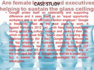 CASE STUDY
• Google prides itself on celebrating and supporting
difference and it sees itself as an “equal opportunity
workplace and is an affirmative action employer.” Google
is frequently cited as the best place to work. It
topped Fortune’s 2012 List , with New York employees
raving about the culture, mission and perks of their job,
which include great food, “bocce courts, a bowling alley,
eyebrow shaping (for a fee).” Google also featured as
the top employer in Australia according to Business
Review Weekly’s list in 2011, which surveyed 207
companies and 55,400 employees. Google sits in
the third spot for 2012. Google may well be a sweet gig –
but it seems to be less advantages for women
employees.
 