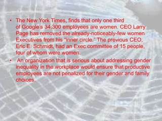 • The New York Times, finds that only one third
of Google’s 34,300 employees are women. CEO Larry
Page has removed the already-noticeably-few women
Executives from his “inner circle.” The previous CEO,
Eric E. Schmidt, had an Exec committee of 15 people,
four of whom were women.
• An organization that is serious about addressing gender
inequality in the workplace would ensure that productive
employees are not penalized for their gender and family
choices.
 
