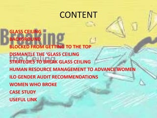 CONTENT
GLASS CEILING
BACKGROUND
BLOCKED FROM GETTING TO THE TOP
DISMANTLE THE ‘GLASS CEILING
STRATEGIES TO BREAK GLASS CEILING
HUMAN RESOURCE MANAGEMENT TO ADVANCE WOMEN
ILO GENDER AUDIT RECOMMENDATIONS
WOMEN WHO BROKE
CASE STUDY
USEFUL LINK
 
