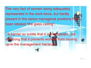 The very fact of women being adequately
represented in the work-force, but hardly
present in the senior managerial positions has
been labeled “the glass ceiling”,
“A barrier so subtle that it is transparent, yet
so strong that it prevents women from moving
up in the management hierarchy
 