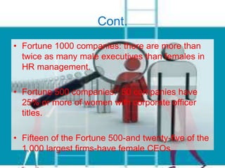 Cont.
• Fortune 1000 companies: there are more than
twice as many male executives than females in
HR management.
• Fortune 500 companies: 50 companies have
25% or more of women with corporate officer
titles.
• Fifteen of the Fortune 500-and twenty-five of the
1,000 largest firms-have female CEOs.
 