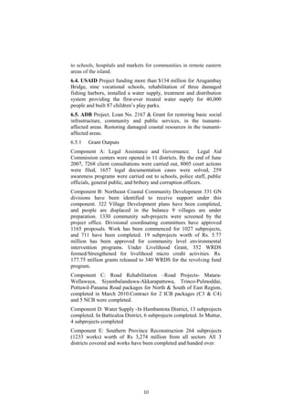 to schools, hospitals and markets for communities in remote eastern
areas of the island.
6.4. USAID Project funding more than $134 million for Arugambay
Bridge, nine vocational schools, rehabilitation of three damaged
fishing harbors, installed a water supply, treatment and distribution
system providing the first-ever treated water supply for 40,000
people and built 87 children’s play parks.
6.5. ADB Project. Loan No. 2167 & Grant for restoring basic social
infrastructure, community and public services, in the tsunami-
affected areas. Restoring damaged coastal resources in the tsunami-
affected areas.
6.5.1 Grant Outputs
Component A: Legal Assistance and Governance. Legal Aid
Commission centers were opened in 11 districts. By the end of June
2007, 7268 client consultations were carried out, 8005 court actions
were filed, 1657 legal documentation cases were solved, 259
awareness programs were carried out to schools, police staff, public
officials, general public, and bribery and corruption officers.
Component B: Northeast Coastal Community Development 331 GN
divisions have been identified to receive support under this
component. 322 Village Development plans have been completed,
and people are displaced in the balance 9 villages are under
preparation. 1330 community sub-projects were screened by the
project office. Divisional coordinating committees have approved
1165 proposals. Work has been commenced for 1027 subprojects,
and 711 have been completed. 19 subprojects worth of Rs. 5.77
million has been approved for community level environmental
intervention programs. Under Livelihood Grant, 352 WRDS
formed/Strengthened for livelihood micro credit activities. Rs.
177.75 million grants released to 340 WRDS for the revolving fund
program.
Component C: Road Rehabilitation –Road Projects- Matara-
Wellawaya, Siyambalanduwa-Akkarapattuwa, Trinco-Pulmoddai,
Pottuwil-Panama Road packages for North & South of East Region,
completed in March 2010.Contract for 2 ICB packages (C3 & C4)
and 5 NCB were completed.
Component D: Water Supply -In Hambantota District, 13 subprojects
completed. In Batticaloa District, 6 subprojects completed. In Muttur,
4 subprojects completed
Component E: Southern Province Reconstruction 264 subprojects
(1233 works) worth of Rs 3,274 million from all sectors All 3
districts covered and works have been completed and handed over.
10
 