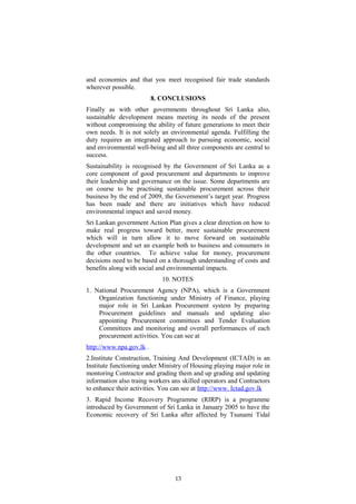 and economies and that you meet recognised fair trade standards
wherever possible.
8. CONCLUSIONS
Finally as with other governments throughout Sri Lanka also,
sustainable development means meeting its needs of the present
without compromising the ability of future generations to meet their
own needs. It is not solely an environmental agenda. Fulfilling the
duty requires an integrated approach to pursuing economic, social
and environmental well-being and all three components are central to
success.
Sustainability is recognised by the Government of Sri Lanka as a
core component of good procurement and departments to improve
their leadership and governance on the issue. Some departments are
on course to be practising sustainable procurement across their
business by the end of 2009, the Government’s target year. Progress
has been made and there are initiatives which have reduced
environmental impact and saved money.
Sri Lankan government Action Plan gives a clear direction on how to
make real progress toward better, more sustainable procurement
which will in turn allow it to move forward on sustainable
development and set an example both to business and consumers in
the other countries. To achieve value for money, procurement
decisions need to be based on a thorough understanding of costs and
benefits along with social and environmental impacts.
10. NOTES.
1. National Procurement Agency (NPA), which is a Government
Organization functioning under Ministry of Finance, playing
major role in Sri Lankan Procurement system by preparing
Procurement guidelines and manuals and updating also
appointing Procurement committees and Tender Evaluation
Committees and monitoring and overall performances of each
procurement activities. You can see at
http://www.npa.gov.lk .
2.Institute Construction, Training And Development (ICTAD) is an
Institute functioning under Ministry of Housing playing major role in
montoring Contractor and grading them and up grading and updating
information also traing workers ans skilled operators and Contractors
to enhance their activities. You can see at http://www. Ictad.gov.lk
3. Rapid Income Recovery Programme (RIRP) is a programme
introduced by Government of Sri Lanka in January 2005 to have the
Economic recovery of Sri Lanka after affected by Tsunami Tidal
13
 