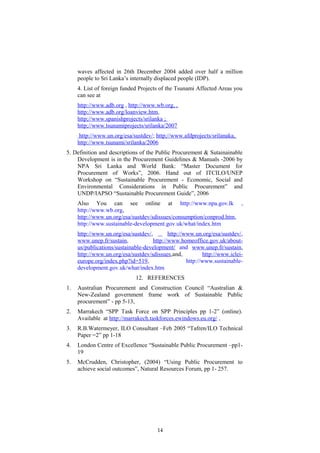 waves affected in 26th December 2004 added over half a million
people to Sri Lanka’s internally displaced people (IDP).
4. List of foreign funded Projects of the Tsunami Affected Areas you
can see at
http://www.adb.org , http://www.wb.org, ,
http://www.adb.org/loanview.htm,
http;//www.spanishprojects/srilanka ;
http;//www.tsunamiprojects/srilanka/2007
http://www.un.org/esa/sustdev/; http;//www.afdprojects/srilanaka,
http://www.tsunami/srilanka/2006
5. Definition and descriptions of the Public Procurement & Sutainainable
Development is in the Procurement Guidelines & Manuals -2006 by
NPA Sri Lanka and World Bank: “Master Document for
Procurement of Works”, 2006. Hand out of ITCILO/UNEP
Workshop on “Sustainable Procurement - Economic, Social and
Environmental Considerations in Public Procurement” and
UNDP/IAPSO “Sustainable Procurement Guide”, 2006
Also You can see online at http://www.npa.gov.lk ,
http://www.wb.org,
http://www.un.org/esa/sustdev/sdissues/consumption/conprod.htm,
http://www.sustainable-development.gov.uk/what/index.htm
http://www.un.org/esa/sustdev/, http://www.un.org/esa/sustdev/,
www.unep.fr/sustain, http://www.homeoffice.gov.uk/about-
us/publications/sustainable-development/ and www.unep.fr/sustain,
http://www.un.org/esa/sustdev/sdissues,and, http://www.iclei-
europe.org/index.php?id=519, http://www.sustainable-
development.gov.uk/what/index.htm
12. REFERENCES
1. Australian Procurement and Construction Council “Australian &
New-Zealand government frame work of Sustainable Public
procurement” - pp 5-13,
2. Marrakech “SPP Task Force on SPP Principles pp 1-2” (online).
Available at http://marrakech.taskforces.ewindows.eu.org/ ,
3. R.B.Watermeyer, ILO Consultant –Feb 2005 “Tafren/ILO Technical
Paper =2” pp 1-18
4. London Centre of Excellence “Sustainable Public Procurement –pp1-
19
5. McCrudden, Christopher, (2004) “Using Public Procurement to
achieve social outcomes”, Natural Resources Forum, pp 1- 257.
14
 