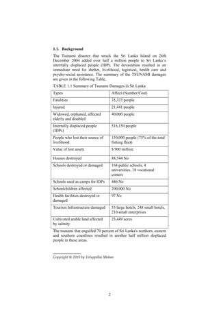 1.1. Background
The Tsunami disaster that struck the Sri Lanka Island on 26th
December 2004 added over half a million people to Sri Lanka’s
internally displaced people (IDP). The devastation resulted in an
immediate need for shelter, livelihood, logistical, health care and
psycho-social assistance. The summary of the TSUNAMI damages
are given in the following Table.
TABLE 1.1 Summary of Tsunami Damages in Sri Lanka
Types Affect (Number/Cost)
Fatalities 35,322 people
Injured 21,441 people
Widowed, orphaned, affected
elderly and disabled
40,000 people
Internally displaced people
(IDPs)
516,150 people
People who lost their source of
livelihood
150,000 people (75% of the total
fishing fleet)
Value of lost assets $ 900 million
Houses destroyed 88,544 No
Schools destroyed or damaged 168 public schools, 4
universities, 18 vocational
centers
Schools used as camps for IDPs 446 No
Schoolchildren affected 200,000 No
Health facilities destroyed or
damaged
97 No
Tourism Infrastructure damaged 53 large hotels, 248 small hotels,
210 small enterprises
Cultivated arable land affected
by salinity
23,449 acres
The tsunami that engulfed 70 percent of Sri Lanka's northern, eastern
and southern coastlines resulted in another half million displaced
people in these areas.
Copyright @ 2010 by Veluppillai Mohan
2
 