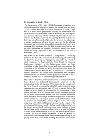 1.2 Remeadial Action By GOSL
The Government of Sri Lanka (GOSL) has drawn up medium term
rehabilitation and reconstruction plan for the tsunami affected areas-
“Plan to Rebuild Sri Lanka” which was released on 19 January 2005.
This is a broad based programme focusing on rehabilitation and
reconstruction of infrastructure (services, buildings etc) housing and
also includes rebuilding of the affected industrial sectors such as
tourism and fishery. Moreover, recognizing that the tsunami has
destroyed tens of thousands of jobs, the Government has taken steps
to design mechanisms of rapid income recovery for the affected
individuals and community, through both immediate and longer term
measures. With assistance from the ILO, the government has laid out
an initial framework for restoring livelihoods, namely the Rapid
Income Recovery Programme (RIRP) as a component of the Plan to
Rebuild Sri Lanka.
The RIRP for Sri Lanka comprises 3 components: 1. involving
protection for those who cannot work; 2. comprising jobs or training
for those who can work and 3.comprising support for the revival of
small enterprises. An Inter-ministerial Focus Group for Enhanced
Employment Initiatives in the Infrastructure Sector has been
established to take forward the second and third component of the
programme in the infrastructure sector. Income generation within the
components for people who can work is justified by: a) the need to
provide immediate and longer term employment and enterprise
opportunities for the tsunami affected population now out of work;
and b) the broader need to contribute to poverty reduction.
The Terms of Reference for the establishment of an Inter-ministerial
Focus Group for Enhanced Employment Initiatives in the
Infrastructure Sector (25 January 2005) states that the objective of
the Focus Group is to ensure that all GOSL bodies in infrastructure
reconstruction use an optimal mix of local resources during the
process so as to maximize opportunities for employment of low
income and other affected groups. The income generation strategy
for the RIRP envisions two phases. The first addresses immediate
social protection needs through Short term employment by means of
Labour-Intensive (LI) techniques (labour and hand-tools only) which
are essential but restricted to a narrow range of works. The second
comprising work which will be recurrent under regular budgets of the
infrastructure Ministries where by shifting wisely and carefully from
the current conventional equipment-based work methods to more
Labour-Based (LB) techniques (where there is a shift in balance
between labour and equipment in the way the work is specified and
executed) for selected works components, it will be possible to
realize significant numbers of new jobs without compromising on the
quality on the works or without affecting the timelines and costs of
3
 