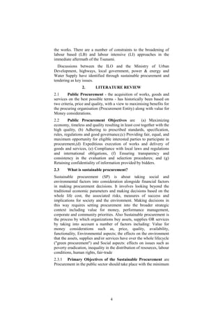 the works. There are a number of constraints to the broadening of
labour based (LB) and labour intensive (LI) approaches in the
immediate aftermath of the Tsunami.
Discussions between the ILO and the Ministry of Urban
Development, highways, local government, power & energy and
Water Supply have identified through sustainable procurement and
tendering as key issues.
2. LITERATURE REVIEW
2.1 Public Procurement - the acquisition of works, goods and
services on the best possible terms - has historically been based on
two criteria, price and quality, with a view to maximising benefits for
the procuring organisation (Procurement Entity) along with value for
Money considerations.
2.2 Public Procurement Objectives are (a) Maximizing
economy, timeless and quality resulting in least cost together with the
high quality, (b) Adhering to prescribed standards, specification,
rules, regulations and good governance,(c) Providing fair, equal, and
maximum opportunity for eligible interested parties to participate in
procurement,(d) Expeditious execution of works and delivery of
goods and services, (e) Compliance with local laws and regulations
and international obligations, (f) Ensuring transparency and
consistency in the evaluation and selection procedures; and (g)
Retaining confidentiality of information provided by bidders.
2.3 What is sustainable procurement?
Sustainable procurement (SP) is about taking social and
environmental factors into consideration alongside financial factors
in making procurement decisions. It involves looking beyond the
traditional economic parameters and making decisions based on the
whole life cost, the associated risks, measures of success and
implications for society and the environment. Making decisions in
this way requires setting procurement into the broader strategic
context including value for money, performance management,
corporate and community priorities. Also Sustainable procurement is
the process by which organizations buy assets, supplies OR services
by taking into account a number of factors including: Value for
money considerations such as, price, quality, availability,
functionality, Environmental aspects; the effects on the environment
that the assets, supplies and/or services have over the whole lifecycle
("green procurement") and Social aspects: effects on issues such as
poverty eradication, inequality in the distribution of resources, labour
conditions, human rights, fair-trade
2.3.1 Primary Objectives of the Sustainable Procurement are
Procurement in the public sector should take place with the minimum
4
 