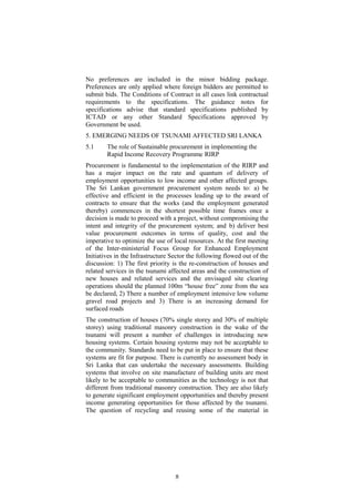 No preferences are included in the minor bidding package.
Preferences are only applied where foreign bidders are permitted to
submit bids. The Conditions of Contract in all cases link contractual
requirements to the specifications. The guidance notes for
specifications advise that standard specifications published by
ICTAD or any other Standard Specifications approved by
Government be used.
5. EMERGING NEEDS OF TSUNAMI AFFECTED SRI LANKA
5.1 The role of Sustainable procurement in implementing the
Rapid Income Recovery Programme RIRP
Procurement is fundamental to the implementation of the RIRP and
has a major impact on the rate and quantum of delivery of
employment opportunities to low income and other affected groups.
The Sri Lankan government procurement system needs to: a) be
effective and efficient in the processes leading up to the award of
contracts to ensure that the works (and the employment generated
thereby) commences in the shortest possible time frames once a
decision is made to proceed with a project, without compromising the
intent and integrity of the procurement system; and b) deliver best
value procurement outcomes in terms of quality, cost and the
imperative to optimize the use of local resources. At the first meeting
of the Inter-ministerial Focus Group for Enhanced Employment
Initiatives in the Infrastructure Sector the following flowed out of the
discussion: 1) The first priority is the re-construction of houses and
related services in the tsunami affected areas and the construction of
new houses and related services and the envisaged site clearing
operations should the planned 100m “house free” zone from the sea
be declared, 2) There a number of employment intensive low volume
gravel road projects and 3) There is an increasing demand for
surfaced roads
The construction of houses (70% single storey and 30% of multiple
storey) using traditional masonry construction in the wake of the
tsunami will present a number of challenges in introducing new
housing systems. Certain housing systems may not be acceptable to
the community. Standards need to be put in place to ensure that these
systems are fit for purpose. There is currently no assessment body in
Sri Lanka that can undertake the necessary assessments. Building
systems that involve on site manufacture of building units are most
likely to be acceptable to communities as the technology is not that
different from traditional masonry construction. They are also likely
to generate significant employment opportunities and thereby present
income generating opportunities for those affected by the tsunami.
The question of recycling and reusing some of the material in
8
 