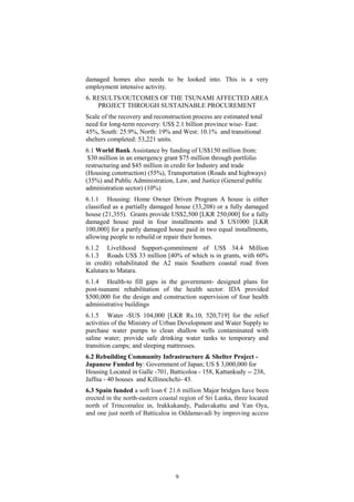 damaged homes also needs to be looked into. This is a very
employment intensive activity.
6. RESULTS/OUTCOMES OF THE TSUNAMI AFFECTED AREA
PROJECT THROUGH SUSTAINABLE PROCUREMENT
Scale of the recovery and reconstruction process are estimated total
need for long-term recovery: US$ 2.1 billion province wise- East:
45%, South: 25.9%, North: 19% and West: 10.1% and transitional
shelters completed: 53,221 units.
6.1 World Bank Assistance by funding of US$150 million from:
$30 million in an emergency grant $75 million through portfolio
restructuring and $45 million in credit for Industry and trade
(Housing construction) (55%), Transportation (Roads and highways)
(35%) and Public Administration, Law, and Justice (General public
administration sector) (10%)
6.1.1 Housing: Home Owner Driven Program A house is either
classified as a partially damaged house (33,208) or a fully damaged
house (21,355). Grants provide US$2,500 [LKR 250,000] for a fully
damaged house paid in four installments and $ US1000 [LKR
100,000] for a partly damaged house paid in two equal installments,
allowing people to rebuild or repair their homes.
6.1.2 Livelihood Support-commitment of US$ 34.4 Million
6.1.3 Roads US$ 33 million [40% of which is in grants, with 60%
in credit) rehabilitated the A2 main Southern coastal road from
Kalutara to Matara.
6.1.4 Health-to fill gaps in the government- designed plans for
post-tsunami rehabilitation of the health sector. IDA provided
$500,000 for the design and construction supervision of four health
administrative buildings
6.1.5 Water -$US 104,000 [LKR Rs.10, 520,719] for the relief
activities of the Ministry of Urban Development and Water Supply to
purchase water pumps to clean shallow wells contaminated with
saline water; provide safe drinking water tanks to temporary and
transition camps; and sleeping mattresses.
6.2 Rebuilding Community Infrastructure & Shelter Project -
Japanese Funded by: Government of Japan; US $ 3,000,000 for
Housing Located in Galle -701, Batticoloa - 158, Kattankudy -- 238,
Jaffna - 40 houses and Killinochchi- 43.
6.3 Spain funded a soft loan € 21.6 million Major bridges have been
erected in the north-eastern coastal region of Sri Lanka, three located
north of Trincomalee in, Irakkakandy, Pudavakattu and Yan Oya,
and one just north of Batticaloa in Oddamavadi by improving access
9
 
