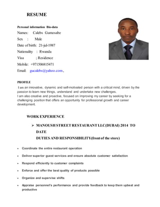 RESUME
Personal information Bio-data
Names: Calebs Gumosabe
Sex : Male
Date of birth: 21-jul-1987
Nationality : Rwanda
Visa ; Residence
Mobile: +971506815471
Email: gucalebs@yahoo.com,
PROFILE
I am an innovative, dynamic and self-motivated person with a critical mind, driven by the
passion to learn new things, understand and undertake new challenges.
I am also creative and proactive, focused on improving my career by seeking for a
challenging position that offers an opportunity for professional growth and career
development.
WORK EXPERIENCE
 MANOUSH STREET RESTAURANT LLC(DUBAI) 2014 TO
DATE
DUTIES AND RESPONSIBILITY(frontof the store)
 Coordinate the entire restaurant operation
 Deliver superior guest services and ensure absolute customer satisfaction
 Respond efficiently to customer complaints
 Enforce and offer the best quality of products possible
 Organize and supervise shifts
 Appraise personnel’s performance and provide feedback to keep them upbeat and
productive
 