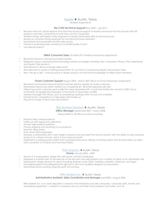 Apple t Austin, Texas
Multiple Assignments
Tier 2 iOS Technical Support May 2009 – July 2012
s Receive inbound call escalations from front line technical support to resolve advanced technical issues with iOS
products and their connectivity to both Mac and PC Computers.
s Worked closely with Apple onsite engineers to resolve particularly difficult technical issues
s Served as customer facing supervisor for non-technical issue resolution
s Maintained and exceeded monthly sales quota
s Trained in evaluating peer advisors as a backfill Quality Coach
s Led special projects
EMEA Consumer Sales October 2013 (Holiday temporary assignment)
s Received inbound customer purchase inquiries
s Designed unique computing and technology solution packages including: Mac computers, iPhone, iPad, peripherals
and Apple Care products
s Maintained an above average sales quota
s Was selected to create a training presentation for our team on positioning Apple Care product sales
s Was “the go to girl;” a strong source of Apple product and technical knowledge for fellow team members
iTunes Customer Support August 2006 – March 2007 (Back to School temporary assignment)
s Received and resolved inbound email Customer Service inquires for iTunes customers
s Maintained above par metric statistics by completing 60 - 80 email responses per day
s Utilized top-notch customer service skills that were rewarded with a Customer Satisfaction Award in 2007 and a
nomination for AppleCare Employee of the Month in December of 2006
s Assisted manager with duties, such as overseeing meetings when he was not available
s Formed team competitions to help keep staff morale up
s Placed in-charge of team area decorations
The Human Solution t Austin, Texas
Office Manager September 2007 – March 2008
Responsible for all office functions including:
s Prepare daily correspondence
s Follow-up with aging and collections
s Answer sales-related questions
s Process shipping and receiving of our products
s Maintain filing system
s Train newly hired employees
s Develop a relationship with a new freight company that provided The Human Solution with the ability to ship oversized
products in a timely manner, which in turn improved profit
s Implement a working-quote system that increased revenue by utilizing a tracking system that ensured follow up alerts
and conversion to invoices and Purchase Orders
TDO Graphics t Austin, Texas
Owner January 2006 – 2009
s Owner of a small graphic design firm with seven contract employees
s Designed a business plan to provide top of the line print and web graphics for a variety of clients at an affordable rate
s Sold graphic design services to clients including: Business cards, flyers, websites, portfolios, stationary, and logos
s Managed projects and delegated the right job to the most qualified designer for said project
s Maintained all accounting using Microsoft Accounting
RWL Markets Inc. t Austin, Texas
Administrative Assistant, Sales Coordinator and Manager	
  April 2003 – August 2006
RWL Markets Inc. is an asset disposition company that refurbishes and sells computers, computer parts, servers and
networking equipment. I assisted in company start up and held many positions and duties, such as;
 