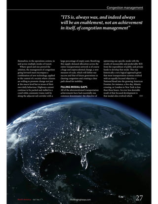 North America Vol 7 No 1 thinkinghighways.com 27
Congestion management
>>>
“ITS is, always was, and indeed always
will be an enablement, not an achievement
in itself, of congestion management”
themselves, to the operations centres, to
and across multiple modes of transit.
Where speed and size proved the
solution, the management of congestion
going forward must encompass a
combination of new technology, applied
in the context of a society where citizens
are willing to promote change not just
at the macro level but in terms of their
own daily behaviour. Highways cannot
continue to be packed and stalled to a
crawl while commuter trains rush by
along the adjacent rail corridor with a
large percentage of empty seats. Resolving
this supply-demand allocation across the
entire transportation network is of course
a huge and unprecedented change, a new
measure of scale, which will define our
success and that of future generations in
clearing congestion and creating a clear
path ahead for mobility.
FILLING MODAL GAPS
All of the aforementioned transportation
achievements have had essentially one
common denominator: the objective of
optimizing one specific mode with the
results of measurable and predictable ROI
from the expenditure of public and private
funds to develop that mode. This was
historically a very logical approach given
that most transportation systems evolved
with an equally focused objective: a
National Road into the growing American
Frontier, for instance, a five-day Atlantic
crossing, or London to New York in less
than three hours. An ever less desirable
result of that focused development is
that modal silos evolved which
 