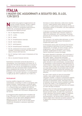 2 ITALIA ACCOUNTING BULLETIN – LUGLIO 2016
ITALIA
I NUOVI OIC AGGIORNATI A SEGUITO DEL D.LGS.
139/2015
ell’ambito del progetto di aggiornamento dei
principi contabili nazionali, avviato a seguito
delle disposizioni contenute nel decreto
legislativo 139/2015 di recepimento della direttiva
34/2013/UE, la fondazione OIC ha avviato le
consultazioni dei seguenti principi:
• Oic 14- disponibilità liquide;
• Oic 15 – crediti;
• Oic 19 – debiti;
• Oic 16 –immobilizzazioni materiali;
• Oic 20 – titoli di debito;
• Oic 21 – partecipazioni;
• Oic 24- immobilizzazioni immateriali;
• Oic 29- cambiamenti di principi contabili, di stime
contabili, correzione di errori, fatti intervenuti
dopo la chiusura dell’esercizio;
• Oic 31- fondi per rischi e oneri e trattamento di fine
rapporto;
• Oic xx- strumenti finanziari derivati.
Esaminiamo le principali novità dei documenti in
consultazione, con la precisazione che sia per Oic 15
che per Oic 19 la fase di consultazione si è conclusa il
30 aprile scorso, ma non verrà pubblicata la versione
definitiva sino alla conclusione della consultazione del
blocco complessivo dei principi. Per i principi
pubblicati la fase di consultazione si è conclusa invece
il 4 giugno ( oic 16,24,29 e derivati), e si concluderà il
15 luglio per gli ultimi 3 pubblicati ( oic 14,20 e 21).
Novità generali
La prima modifica riguarda tutti i principi in
consultazione: si introduce in indice un paragrafo nella
sezione intitolata “classificazione e contenuto delle
voci” per il bilancio in forma abbreviata (art.2435 bis
c.c.) e bilancio delle micro imprese (art.2435 ter
c.c.),e il corrispondente paragrafo nel capitolo “nota
integrativa”, relativo alle informazioni obbligatorie per
tali società.
In conseguenza delle semplificazioni introdotte dal
D.Lgs.139 proprio con riferimento a queste società,
ricordiamo che non deve essere obbligatoriamente
applicato il criterio del costo ammortizzato;
conseguentemente, sia Oic 15 che 19 nelle sezioni
relative alla rilevazione e valutazioni esplicitano
l’eccezione.
Nei bilanci in forma abbreviata e delle micro imprese,
si scrive, i debiti possono essere valutati al valore
nominale e i crediti possono essere valutati al valore di
presumibile realizzo, in entrambe i casi senza applicare
l’attualizzazione.
L’ulteriore eccezione alla regola di attualizzazione è
applicabile se gli effetti sono irrilevanti rispetto al
valore non attualizzato, ed in particolare il principio
presume che ciò avvenga per i crediti/debiti che sono a
breve termine.
Ove necessario, nel capitolo delle definizioni, si rinvia
alle definizioni tratte dai principi internazionali e
recepite dal codice civile.
È interessante notare come nel principio Oic 24 siano
state introdotte le definizioni di costi di impianto e
ampliamento, di sviluppo, di ricerca di base, costi di
progettazione, costi di costruzione e verifica di
prototipi, progettazione di mezzi, prove, stampe,
matrici concernenti la nuova tecnologia.
Per quanto riguarda le valutazioni, ed in particolare il
procedimento di valutazione alla chiusura di esercizio
dei crediti /debiti, i due principi interessati
specificano dettagliatamente il procedimento da
seguire per determinare il valore di bilancio, in caso di
poste valutate al costo ammortizzato, con indicazione
di imputazione a conto economico della differenza tra
valore iniziale e valore attuale; sono inoltre previste le
eccezioni di quei crediti che includono clausole di step-
up o step-down (clausole che prevedono tassi nominali
variabili prefissati lungo la durata del contratto); per
tali crediti non si deve ricalcolare il tasso di interesse
effettivo.
Per quei crediti valutati al valore di presumibile
realizzo, nulla cambia rispetto alle precedenti
indicazioni contabili. La bozza in consultazione apporta
modifiche anche al procedimento di determinazione
del fondo di svalutazione crediti, elencando una serie
di indicatori che facciano ritenere probabile la perdita
di valore del credito, e non includendo più i fatti
intervenuti dopo la chiusura dell’esercizio che incidono
sui valori alla data di bilancio.
Sempre in Oic 15 è stato stornato il capitolo dei casi
particolari relativo ai crediti incassabili con attività
diverse da fondi liquidi, ai crediti dati in garanzia, ai
crediti indicizzati e gli interessi soggetti a condizione.
In Oic 19 è stato introdotto il caso dei debiti per
prefinanziamenti, che devono essere classificati come
importi esigile oltre l’esercizio successivo qualora vi sia
la ragionevole certezza di ottenere il mutuo ad essi
collegati.
N
 