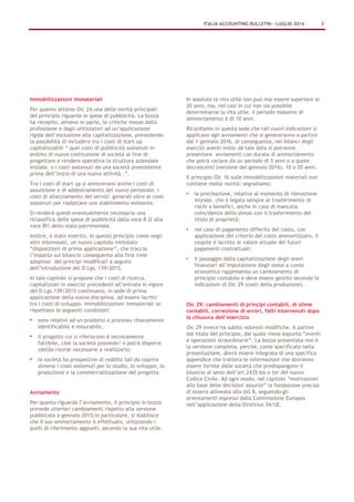 Immobilizzazioni immateriali
Per quanto attiene Oic 24,una delle novità principali
del principio riguarda le spese di pubblicità. La bozza
ha recepito, almeno in parte, le critiche mosse dalla
professione e dagli utilizzatori ad un’applicazione
rigida dell’esclusione alla capitalizzazione, prevedendo
la possibilità di includere tra i costi di start up
capitalizzabili “ quei costi di pubblicità sostenuti in
ambito di nuova costituzione di società al fine di
progettare e rendere operativa la struttura aziendale
iniziale, o i costi sostenuti da una società preesistente
prima dell’inizio di una nuova attività..”.
Tra i costi di start up si annoverano anche i costi di
assunzione e di addestramento del nuovo personale, i
costi di allacciamento dei servizi generali oltre ai costi
sostenuti per riadattare uno stabilimento esistente.
Si renderà quindi eventualmente necessaria una
riclassifica delle spese di pubblicità dalla voce B I2 alla
voce BI1 dello stato patrimoniale.
Inoltre, è stato inserito, in questo principio come negli
altri interessati, un nuovo capitolo intitolato
“disposizioni di prima applicazione”, che traccia
l’impatto sul bilancio conseguente alla first time
adoption dei principi modificati a seguito
dell’introduzione del D.Lgs. 139/2015.
In tale capitolo si propone che i costi di ricerca,
capitalizzati in esercizi precedenti all’entrata in vigore
del D.Lgs.139/2015 continuano, in sede di prima
applicazione della nuova disciplina, ad essere iscritti
tra i costi di sviluppo- immobilizzazioni immateriali se
rispettano le seguenti condizioni:
• sono relativi ad un prodotto o processo chiaramente
identificabile e misurabile;
• il progetto cui si riferiscono è tecnicamente
fattibile, cioè la società possiede/ o potrà disporre
(del)le risorse necessarie a realizzarlo;
• la società ha prospettive di reddito tali da coprire
almeno i costi sostenuti per lo studio, lo sviluppo, la
produzione e la commercializzazione del progetto.
Avviamento
Per quanto riguarda l’avviamento, il principio in bozza
prevede ulteriori cambiamenti rispetto alla versione
pubblicata a gennaio 2015;in particolare, si stabilisce
che il suo ammortamento è effettuato, utilizzando i
punti di riferimento aggiunti, secondo la sua vita utile.
In assoluto la vita utile non può mai essere superiore ai
20 anni, ma, nei casi in cui non sia possibile
determinarne la vita utile, il periodo massimo di
ammortamento è di 10 anni.
Ricordiamo in questa sede che tali nuovi indicazioni si
applicano agli avviamenti che si genereranno a partire
dal 1 gennaio 2016, di conseguenza, nei bilanci degli
esercizi aventi inizio da tale data si potranno
presentare avviamenti con durata di ammortamento
che potrà variare da un periodo di 5 anni o a quote
decrescenti (versione del gennaio 2016), 10 o 20 anni.
Il principio Oic 16 sulle immobilizzazioni materiali non
contiene molte novità; segnaliamo:
• la precisazione, relativa al momento di rilevazione
iniziale, che è legata sempre al trasferimento di
rischi e benefici, anche in caso di mancata
coincidenza dello stesso con il trasferimento del
titolo di proprietà;
• nel caso di pagamento differito del costo, con
applicazione del criterio del costo ammortizzato, il
cespite è iscritto al valore attuale dei futuri
pagamenti contrattuali;
• il passaggio dalla capitalizzazione degli oneri
finanziari all’imputazione degli stessi a conto
economico rappresenta un cambiamento di
principio contabile e deve essere gestito secondo le
indicazioni di Oic 29 (costi della produzione).
Oic 29: cambiamenti di principi contabili, di stime
contabili, correzione di errori, fatti intervenuti dopo
la chiusura dell’esercizio
Oic 29 invece ha subito notevoli modifiche. A partire
dal titolo del principio, dal quale viene espunto “eventi
e operazioni straordinarie”. La bozza presentata non è
la versione completa, perché, come specificato nella
presentazione, dovrà essere integrata di una specifica
appendice che tratterà le informazioni che dovranno
essere fornite dalle società che predispongono il
bilancio ai sensi dell’art.2435 bis e ter del nuovo
Codice Civile. Ad ogni modo, nel capitolo “motivazioni
alla base delle decisioni assunte” la fondazione precisa
di essersi allineata allo IAS 8, seguendo gli
orientamenti espressi dalla Commissione Europea
nell’applicazione della Direttiva 34/UE.
ITALIA ACCOUNTING BULLETIN – LUGLIO 2016 3
 