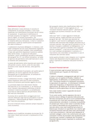 Cambiamento di principio
Dalle definizioni è stato eliminato il concetto di
cambiamento di principio contabile, e sono state
modificate sia la definizione di principio che di criterio
di valutazione . In particolare la definizione di
principio proposta è la seguente “ i principi contabili
sono le regole, ivi incluse le procedure, che
disciplinano i criteri di individuazione delle operazioni,
le modalità della loro rilevazione, i criteri e i metodi di
valutazione e quelli di classificazione ed esposizione
dei valori di bilancio”.
I cambiamenti di principi obbligatori, si chiarisce, cioè
quelli conseguenti ad una nuova disposizione legislativa
o ad un nuovo principio contabile, sono contabilizzati
in base alle specifiche disposizioni transitorie stabilite
dalla norma stessa ; in assenza di indicazioni
normative, vanno contabilizzati secondo le indicazioni
dei paragrafi 16 e 17, con effetto retroattivo, sul saldo
di apertura del patrimonio netto dell’esercizio in corso
al momento del cambiamento.
La posta del patrimonio netto imputata può essere o gli
utili portati a nuovo, ovvero, come nel caso della
iscrizione al fair value dei derivati, nella specifica
riserva.
La dottrina ad esempio ha proposto, per quelle spese di
pubblicità o di ricerca applicata che non hanno i
presupposti per la capitalizzazione, di utilizzare le
riserve di utili portati a nuovo.
I cambiamenti di stime, si legge nella bozza, devono
essere classificati nella voce di conto economico
relativa all’elemento patrimoniale oggetto di stima.
La correzione degli errori deve essere rilevata
nell’esercizio in cui è individuata, e, se riferisce ad
errori rilevanti (riprendendo le definizioni di IAS 8)
commessi in esercizi precedenti, va contabilizzata
anch’essa sui saldi di apertura del patrimonio netto
dell’esercizio individuato.
Si precisa che la società deve correggere gli errori
rilevanti effettuati negli esercizi precedenti ai soli fini
comparativi, rideterminando gli importi comparativi
per l’esercizio precedente.
Gli errori irrilevanti invece andranno sempre imputati a
conto economico.
Fondi rischi
Vediamo ora le modifiche introdotte al principio Oic 31
che tratta i fondi rischi ed oneri e trattamento di fine
rapporto.
Nel paragrafo relativo alla classificazione delle voci –
“fondi rischi ed oneri” è stato aggiunto al n.3
“strumenti finanziari derivati passivi” destinato ad
accogliere gli strumenti finanziari con fair value
negativo;
nella voce “altri”, è stato aggiunto il fondo per
contratti onerosi, meglio precisato nei successivi
paragrafi A61-A63. Tali fondi sono destinati ad
accogliere i costi inerenti le obbligazioni assunte al
momento dell’assunzione dell’impegno derivante da un
contratto oneroso, cioè quel tipo di contratto in cui “la
società si impegna a soddisfare un’obbligazione, i cui
costi attesi sono superiori ai benefici che si suppone
saranno conseguiti”. I costi da iscrivere sono i minori
tra i costi necessari ad adempiere il contratto e il
risarcimento che si dovrebbe corrispondere in caso di
risoluzione del contratto stesso.
Anche questo principio è stato integrato con il capitolo
relativo alle disposizioni di prima applicazione, nel
quale si riportano le medesime indicazioni fornite in
Oic 29.
Strumenti finanziari derivati
Il nuovo principio sugli strumenti derivati è una
novità assoluta per il quadro di riferimento
nazionale.
L’indice è sviluppato, analogamente agli altri nuovi
principi, con un capitolo di finalità, l’ambito di
applicazione, le definizioni, la classificazione delle
voci, l’iscrizione iniziale e le valutazioni successive,
le operazioni di copertura , le informazioni richieste
nella nota integrativa, le disposizioni di prima
applicazione ,gli effetti per le società che redigono il
bilancio in forma abbreviata e le micro imprese.
Sono state inoltre create 4 appendici ed alcuni
esempi illustrativi.
Tra le varie novità, merita segnalare che non è
previsto nessun obbligo di separata indicazione del
derivato incorporato nei casi in cui le caratteristiche
economiche ed i rischi del contratto primario siano
sostanzialmente coincidenti; è ammessa la possibilità
di valutare per intero al fair value il contratto ibrido
se il valore è desumibile da una quotazione in un
mercato attivo; sono stati modificati gli schemi di
bilancio per introdurre le specifiche voci relative agli
strumenti finanziari derivati nello stato patrimoniale
e nel conto economico; i derivati sono equiparati ai
contratti collegati a merci che conferiscono alle parti
contraenti il diritto di procedere alla liquidazione del
contratto per contanti o mediante altri strumenti
finanziari (devono essere rispettate le condizioni del
paragrafo A5).
4 ITALIA ACCOUNTING BULLETIN – LUGLIO 2016
 