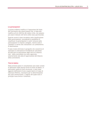 Le partecipazioni
La prima evidente modifica è l’espunzione dal titolo
del riferimento alle azioni proprie che, in base alla
modifica all’art.2424 bis del codice civile, non possono
più essere indicate nell’attivo dello stato patrimoniale.
Qualche novità è stata introdotta nella classificazione
delle partecipazioni, prevedendo la possibilità di
classificare le partecipazioni in joint ventures nelle
partecipazioni in imprese collegate, mentre nulla è
cambiato in merito alla valutazione o al cambiamento
di destinazione.
È stato invece eliminato il paragrafo che consentiva di
anticipare la rilevazione di dividendi da controllate
all’esercizio di maturazione degli utili se il bilancio
(ndr - della controllata) era stato approvato
anteriormente alla data di approvazione del bilancio
della controllante.
Titoli di debito
Nella versione posta in consultazione sono state variate
le definizioni delle diverse forme di titolo di debito, in
particolare quella di titoli strutturati, e sono state
aggiunte definizioni di zero coupon bond e di tasso di
interesse effettivo, necessario per la determinazione
del costo ammortizzato, a seguito del quale tutto il
principio muta forma e contenuto.
ITALIA ACCOUNTING BULLETIN – LUGLIO 2016 5
 