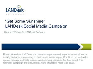 “Get Some Sunshine”
LANDesk Social Media Campaign
Summer Walters for LANDesk Software
Project Overview: LANDesk Marketing Manager needed to get more social media
activity and awareness going on their social media pages. She hired me to develop,
create, manage and help execute a month-long campaign for their brand. The
following campaign and deliverables were created to meet their goals.
 