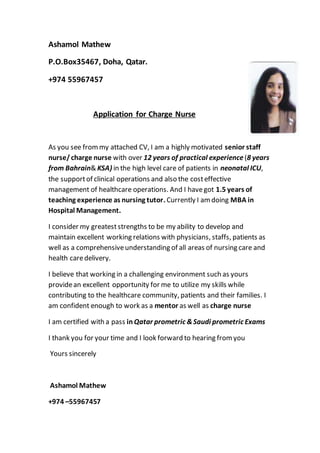 Ashamol Mathew
P.O.Box35467, Doha, Qatar.
+974 55967457
Application for Charge Nurse
As you see frommy attached CV, I am a highly motivated senior staff
nurse/charge nurse with over 12 years of practical experience(8 years
from Bahrain& KSA) in the high level care of patients in neonatal ICU,
the supportof clinical operations and also the costeffective
management of healthcare operations. And I havegot 1.5 years of
teaching experience as nursing tutor. Currently I amdoing MBA in
Hospital Management.
I consider my greateststrengths to be my ability to develop and
maintain excellent working relations with physicians, staffs, patients as
well as a comprehensiveunderstanding of all areas of nursing care and
health caredelivery.
I believe that working in a challenging environment such as yours
providean excellent opportunity for me to utilize my skills while
contributing to the healthcare community, patients and their families. I
am confident enough to work as a mentor as well as charge nurse
I am certified with a pass inQatar prometric &Saudi prometric Exams
I thank you for your time and I look forward to hearing fromyou
Yours sincerely
Ashamol Mathew
+974 –55967457
 