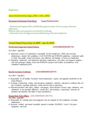 Experience:
Aqua-Tech Services (Aug 1, 2014 – Feb 1, 2015)
Electonics Technician (Tech Shop) (Aqua-Tech Services)
- Maintained and repaired ROV and SONAR equipment used in Oil, Surveying, or Research
applications. -
Repaired cables and integrated circuit boards by soldering
- Used multi-meters for diagnoses and troubleshooting of electrical equipment.
United States Navy (July 13, 2009 – Jan 16, 2015)
Work Center Supervisor (Sonar Division) (USS CHEYENNE SSN 773)
Nov 2011 – Sep 2013
 Supervised a team of 12 individuals responsible for QA installations, PMS, and corrective
maintenance; insured full compliance of all NAVOSH and SUBSAFE guidelines; conducted audits
to verify that quality control procedures were followed and integrity of work was maintained.
 Organized, maintained, and supervised individual maintenance, job orders, job sequence numbers,
and work packages relating to QA and SUBSAFE projects and verified accountability of all
completed maintenance/jobs.
Quality Assurance Craftsman (USSCHEYENNE SSN773)
Nov 2011 – Sep 2013
 Responsible for all Quality Assurance based maintenance, repairs, and upgrades performed in the
Sonar Division.
 In charge of inspecting, testing, and measuring equipment, materials, and parts to verifying they are
free of defects; reporting inspection results and test data to supervisors.
 Measured products with rulers, calipers, and gauges; tested electrical devices using voltmeters, and
ohmmeters to test potential difference, current flow, and resistance, respectively; removed all
products and materials that failed to meet specification.
Repair Parts Petty Officer (USS CHEYENNE SSN 773)
Nov 2011 – Sep 2013
 Responsible for ordering parts and equipment that are required for the completion of routine
maintenance.
 Received, verified, and issued controlled material to include HAZMAT, Level-1 QA parts,
equipment, and tools.
 