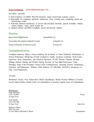 Sonar Technician (USS CHEYENNE SSN 773)
Nov 2010 – Jan 2014
 Head technician of a RHEL (Red Hat Enterprise Linux) based Sonar computer system
 Responsible for completing individual maintenance items, ordering parts, completing repairs and
documenting results.
 Performed hardware installations of servers and associated electronic systems to include switches,
routers, displays, relays, circuit boards, etc.
 Updated software and BIOS of multiple servers and network switches.
Education:
Beau Chene High School Arnaudville, LA
University of Louisiana Lafayette (1 year) Lafayette, LA
Sonar Technician 'A' School(1 year) Groton, CT
Training/Qualifications:
Completed numerous military courses including but not limited to: Sonar Technician (Submarines) A
School, Performance Monitoring & Fault Localization, Quality Assurance Craftsman, Work Center
Supervisor, Basic, Intermediate, and Advanced Electricity, AC/DC Theories, Dynamic Decision
Making, Decision Making and Problem Solving, Revving Up Your High-Performance Team,
Managing Anger in the Workplace, Project Team Communications, Operating Systems Technologies,
Operation, and Maintenance, Windows 2000, Windows NT, MS Office 2010/2011, Introduction to
Unix, Team Organization.
Awards:
Meritorious Service, Navy Achievement Medal, Expeditionary Medal, Overseas Ribbons (2 awards),
Good Conduct Medal, Admiral Letter of Commendation (2 awards), Captain Letter of Commendation.
References:
Paige Meloncon
(337) 319-8627 Owner
of Aqua-Tech
Scott Haydel
(337) 552-7206
of Aqua-Tech Supervisor
Richard S. Busch
(805) 222-4234
of Law Offices of Richard S. Busch Acquaintance
 